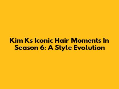 Kim K's Iconic Hair Moments In Season 6: A Style Evolution