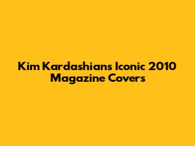 Kim Kardashian's Iconic 2010 Magazine Covers