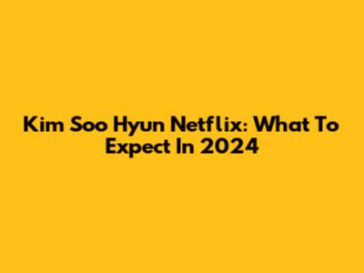 Kim Soo Hyun Netflix: What To Expect In 2024