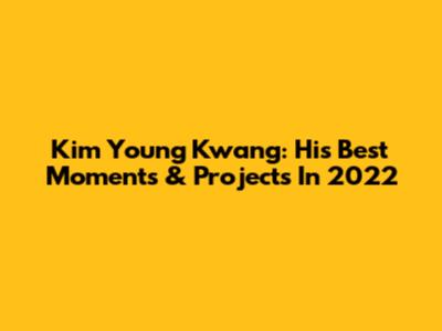 Kim Young Kwang: His Best Moments & Projects In 2022