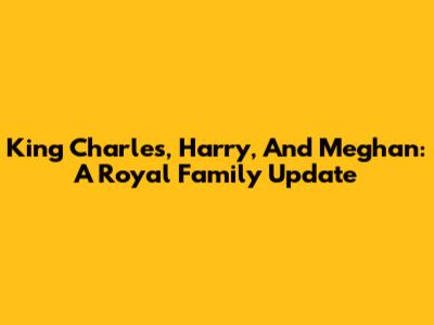 King Charles, Harry, And Meghan: A Royal Family Update