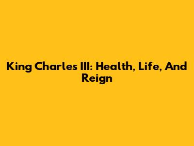 King Charles III: Health, Life, And Reign