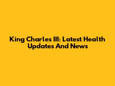 King Charles III: Latest Health Updates And News