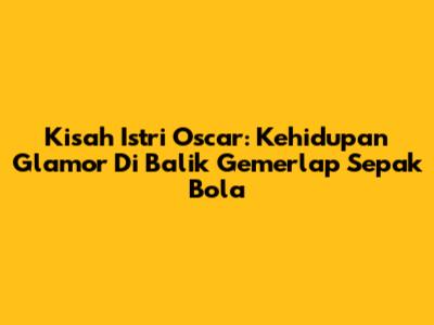 Kisah Istri Oscar: Kehidupan Glamor Di Balik Gemerlap Sepak Bola