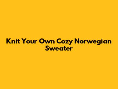 Knit Your Own Cozy Norwegian Sweater