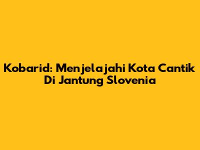 Kobarid: Menjelajahi Kota Cantik Di Jantung Slovenia