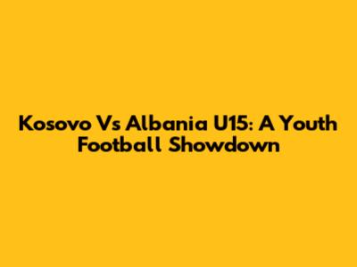 Kosovo Vs Albania U15: A Youth Football Showdown