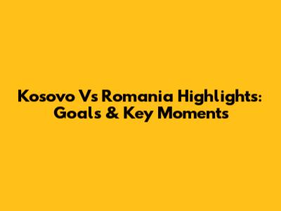 Kosovo Vs Romania Highlights: Goals & Key Moments