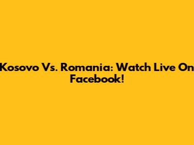 Kosovo Vs. Romania: Watch Live On Facebook!