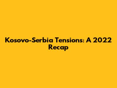 Kosovo-Serbia Tensions: A 2022 Recap