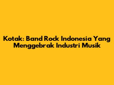 Kotak: Band Rock Indonesia Yang Menggebrak Industri Musik