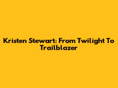 Kristen Stewart: From Twilight To Trailblazer