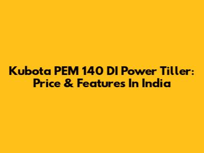 Kubota PEM 140 DI Power Tiller: Price & Features In India