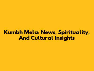 Kumbh Mela: News, Spirituality, And Cultural Insights