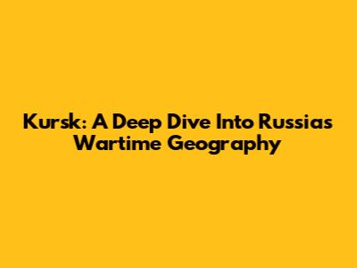 Kursk: A Deep Dive Into Russia's Wartime Geography