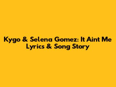 Kygo & Selena Gomez: It Ain't Me Lyrics & Song Story