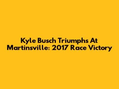 Kyle Busch Triumphs At Martinsville: 2017 Race Victory