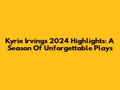 Kyrie Irving's 2024 Highlights: A Season Of Unforgettable Plays