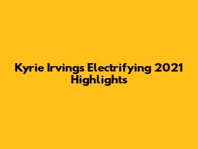 Kyrie Irving's Electrifying 2021 Highlights