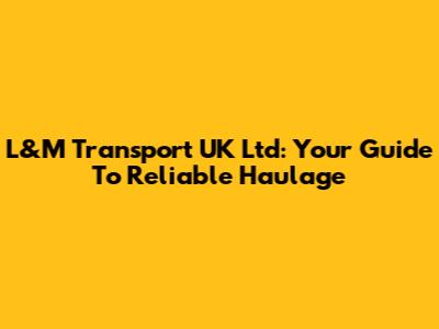 L&M Transport UK Ltd: Your Guide To Reliable Haulage