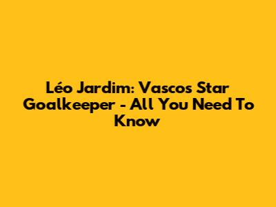 Léo Jardim: Vasco's Star Goalkeeper - All You Need To Know