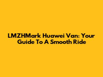 LMZHMark Huawei Van: Your Guide To A Smooth Ride