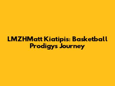 LMZHMatt Kiatipis: Basketball Prodigy's Journey