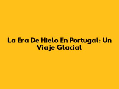 La Era De Hielo En Portugal: Un Viaje Glacial