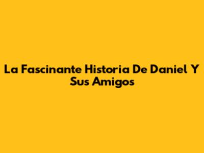 La Fascinante Historia De Daniel Y Sus Amigos