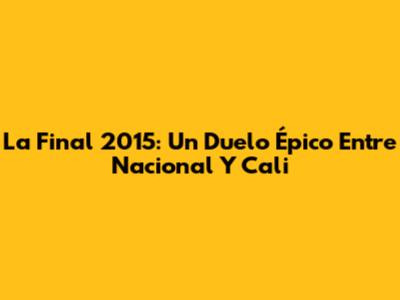 La Final 2015: Un Duelo Épico Entre Nacional Y Cali
