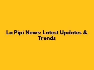 La Pipi News: Latest Updates & Trends
