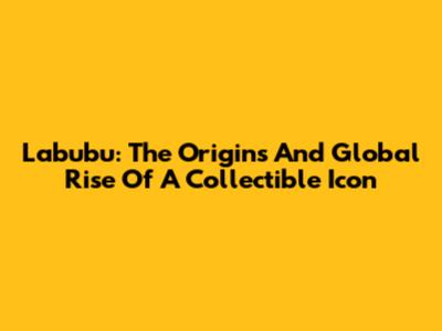 Labubu: The Origins And Global Rise Of A Collectible Icon