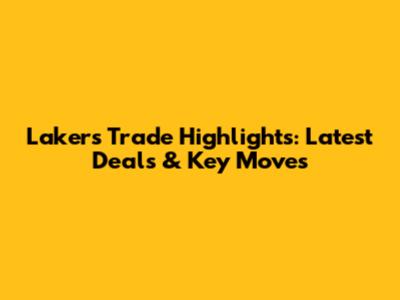 Lakers Trade Highlights: Latest Deals & Key Moves