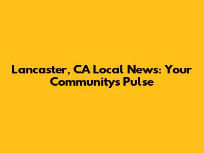 Lancaster, CA Local News: Your Community's Pulse
