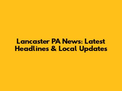 Lancaster PA News: Latest Headlines & Local Updates