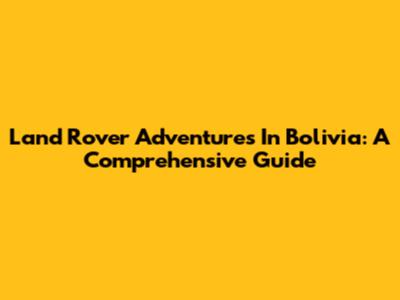 Land Rover Adventures In Bolivia: A Comprehensive Guide