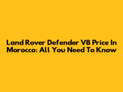 Land Rover Defender V8 Price In Morocco: All You Need To Know