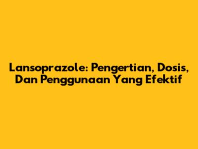 Lansoprazole: Pengertian, Dosis, Dan Penggunaan Yang Efektif