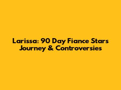 Larissa: 90 Day Fiance Star's Journey & Controversies