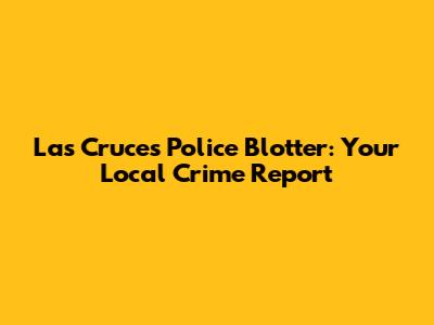 Las Cruces Police Blotter: Your Local Crime Report