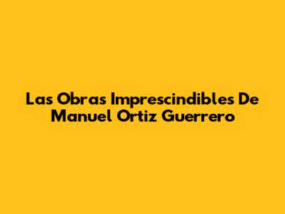 Las Obras Imprescindibles De Manuel Ortiz Guerrero