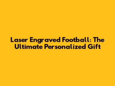 Laser Engraved Football: The Ultimate Personalized Gift