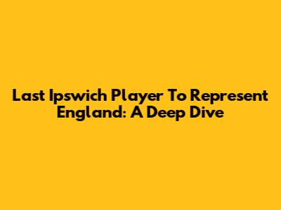 Last Ipswich Player To Represent England: A Deep Dive