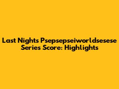 Last Night's Psepsepseiworldsesese Series Score: Highlights