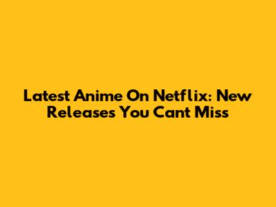 Latest Anime On Netflix: New Releases You Can't Miss