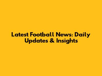 Latest Football News: Daily Updates & Insights