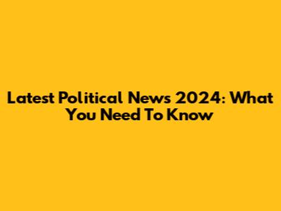 Latest Political News 2024: What You Need To Know