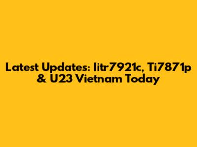 Latest Updates: Iitr7921c, Ti7871p & U23 Vietnam Today