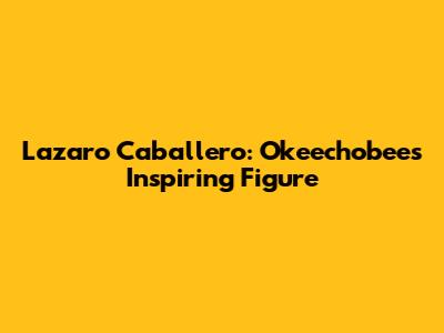 Lazaro Caballero: Okeechobee's Inspiring Figure
