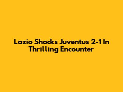 Lazio Shocks Juventus 2-1 In Thrilling Encounter